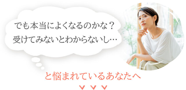 本当に良くなるのかな…受けてみないと分からないし…と悩まれているあなたへ