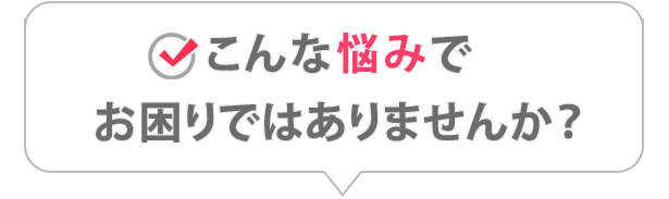 こんな悩みでお困りではありませんか？
